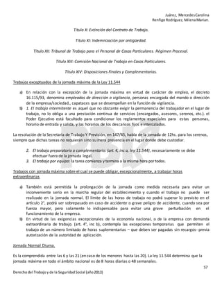 Juárez, MercedesCarolina
Renfige Rodríguez,MilenaMarian.
57
Derechodel Trabajoy de la SeguridadSocial (año2013)
Título X: Extinción del Contrato de Trabajo.
Título XI: Indemnización por antigüedad.
Título XII: Tribunal de Trabajo para el Personal de Casas Particulares. Régimen Procesal.
Título XIII: Comisión Nacional de Trabajo en Casas Particulares.
Título XIV: Disposiciones Finales y Complementarias.
Trabajos exceptuados de la jornada máxima de la Ley 11.544
a) En relación con la excepción de la jornada máxima en virtud de carácter de empleo, el decreto
16.115/93, denomina empleados de dirección o vigilancia, personas encargada del mando o dirección
de la empresa/sociedad., capataces que se desempeñan en la función de vigilancia.
b) 1. El trabajo intermitente es aquel que no obstante exigir la permanencia del trabajador en el lugar de
trabajo, no lo obliga a una prestación continua de servicios (encargados, asesores, serenos, etc.). el
Poder Ejecutivo está facultado para condicionar los reglamentos especiales para estas personas,
horario de entrada y salida, y los horarios de los descansos fijos e intercalados.
La resolución de la Secretaria de Trabajo Y Previsión, en 147/45, habla de la jornada de 12hs. para los serenos,
siempre que dichas tareas no requieran sino su mera presencia en el lugar donde debe custodiar.
2. El trabajo preparatorio o complementario: (art. 4, inc a, ley 11.544), necesariamente se debe
efectuar fuera de la jornada legal.
3. El trabajo por equipo: la tarea comienza y termina a la misma hora por todos.
Trabajos con jornada máxima sobre el cual se puede obligar, excepcionalmente, a trabajar horas
extraordinarias
a) También está permitida la prolongación de la jornada como medida necesaria para evitar un
inconveniente serio en la marcha regular del establecimiento y cuando el trabajo no puede ser
realizado en la jornada normal. El límite de las horas de trabajo no podrá superar lo previsto en el
artículo 2°, podrá ser sobrepasado en caso de accidente o grave peligro de accidente, cuando sea por
fuerza mayor, pero solamente lo indispensable para evitar una grave perturbación en el
funcionamiento de la empresa.
b) En virtud de las exigencias excepcionales de la economía nacional, o de la empresa con demanda
extraordinaria de trabajo. (art. 4°, inc b), contempla las excepciones temporarias que permiten el
trabajo de un número limitado de horas suplementarias – que deben ser pagadas sin recargos- previa
autorización de la autoridad de aplicación.
Jornada Normal Diurna.
Es la comprendida entre las 6 y las 21 (en caso de los menores hasta las 20). La ley 11.544 determina que la
jornada máxima en todo el ámbito nacional es de 8 horas diarias o 48 semanales.
 