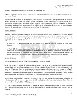 Juárez, MercedesCarolina
Renfige Rodríguez,MilenaMarian.
58
Derechodel Trabajoy de la SeguridadSocial (año2013)
Debe existir descanso entre jornada de 8 horas de ese mismo día.
Se puede establecer que hay trabajo extraordinario cuando son excedidas esas 48 horas semanales en total, o
las 9 horas diarias.
La distribución de las horas de trabajo será facultad primitiva del empleador y la diagramación de los horarios,
sea por sistema de turnos fijos o bajo sistema rotativo del trabajo por equipos, no estará sujeta previa
autorización administrativa, pero aquél deberá hacerlos conocer mediante anuncios colocados en lugares
vigentes del establecimiento para conocimiento público de los trabajadores. Entre el cese de una jornada y el
comienzo de la otra deberá mediar una pausa no inferior de doce horas.
Jornada Promedio
Surge del Convenio Colectivo de Trabajo. Las partes no pueden modificar las disposiciones legales a favor de
los trabajadores, o inclusive que adecuen la jornada de trabajo a las necesidades de tareas (caso de los
guardias), concentrándola, por ejemplo, en determinados horarios o días de la semana, siempre que sean
respetados los tiempos de descanso.
ARTÍCULO 25. LEY 24.013 - Sustituyese el artículo 198, de la Ley de Contrato de Trabajo (t.o 1976), por lo
siguiente:
"Artículo 198.- Jornada reducida. La reducción de la jornada máxima legal solamente procederá cuando lo
establezcan las disposiciones nacionales reglamentarias de la materia, estipulación particular de los
contratos individuales o convenios colectivos de trabajo. Estos últimos podrán establecer métodos de
cálculo de la jornada máxima en base a promedio, de acuerdo con las características de la actividad."
Jornada Nocturna.
Está establecido en el artículo 200 de la LCT y artículo 2° del a Ley 11.544:
Art. 2° Ley 11.544 - La jornada de trabajo nocturno no podrá exceder de siete horas, entendiéndose como tal la
comprendida entre las veintiuna y las seis horas. Cuando el trabajo deba realizarse en lugares insalubres en los
cuales la viciación del aire o su compresión, emanaciones o polvos tóxicos permanentes, pongan en peligro la
salud de los obreros ocupados, la duración del trabajo no excederá de seis horas diarias o treinta y seis
semanales. El Poder Ejecutivo determinará, sea directamente o a solicitud de parte interesada y previo informe
de las reparticiones técnicas que correspondan, los casos en que regirá la jornada de seis horas
La legislación argentina hace diferentes distinciones, que hay que tener en cuenta, cuando la jornada de
trabajo se desarrolla en horario nocturno. La jornada de trabajo nocturna es aquella que se desarrolla entre
las 21 hs. de un día y las 6 hs. del día siguiente.
Art. 200. —Trabajo nocturno e insalubre: La jornada de trabajo íntegramente nocturna no podrá exceder de
siete (7) horas, entendiéndose por tal la que se cumpla entre la hora veintiuna de un día y la hora seis del
siguiente.
 