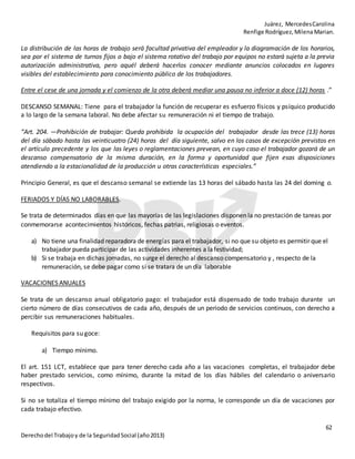 Juárez, MercedesCarolina
Renfige Rodríguez,MilenaMarian.
62
Derechodel Trabajoy de la SeguridadSocial (año2013)
La distribución de las horas de trabajo será facultad privativa del empleador y la diagramación de los horarios,
sea por el sistema de turnos fijos o bajo el sistema rotativo del trabajo por equipos no estará sujeta a la previa
autorización administrativa, pero aquél deberá hacerlos conocer mediante anuncios colocados en lugares
visibles del establecimiento para conocimiento público de los trabajadores.
Entre el cese de una jornada y el comienzo de la otra deberá mediar una pausa no inferior a doce (12) horas .”
DESCANSO SEMANAL: Tiene para el trabajador la función de recuperar es esfuerzo físicos y psíquico producido
a lo largo de la semana laboral. No debe afectar su remuneración ni el tiempo de trabajo.
“Art. 204. —Prohibición de trabajar: Queda prohibida la ocupación del trabajador desde las trece (13) horas
del día sábado hasta las veinticuatro (24) horas del día siguiente, salvo en los casos de excepción previstos en
el artículo precedente y los que las leyes o reglamentaciones prevean, en cuyo caso el trabajador gozará de un
descanso compensatorio de la misma duración, en la forma y oportunidad que fijen esas disposiciones
atendiendo a la estacionalidad de la producción u otras características especiales.”
Principio General, es que el descanso semanal se extiende las 13 horas del sábado hasta las 24 del doming o.
FERIADOS Y DÍAS NO LABORABLES.
Se trata de determinados días en que las mayorías de las legislaciones disponen la no prestación de tareas por
conmemorarse acontecimientos históricos, fechas patrias, religiosas o eventos.
a) No tiene una finalidad reparadora de energías para el trabajador, si no que su objeto es permitir que el
trabajador pueda participar de las actividades inherentes a la festividad;
b) Si se trabaja en dichas jornadas, no surge el derecho al descanso compensatorio y , respecto de la
remuneración, se debe pagar como si se tratara de un día laborable
VACACIONES ANUALES
Se trata de un descanso anual obligatorio pago: el trabajador está dispensado de todo trabajo durante un
cierto número de días consecutivos de cada año, después de un periodo de servicios continuos, con derecho a
percibir sus remuneraciones habituales.
Requisitos para su goce:
a) Tiempo mínimo.
El art. 151 LCT, establece que para tener derecho cada año a las vacaciones completas, el trabajador debe
haber prestado servicios, como mínimo, durante la mitad de los días hábiles del calendario o aniversario
respectivos.
Si no se totaliza el tiempo mínimo del trabajo exigido por la norma, le corresponde un día de vacaciones por
cada trabajo efectivo.
 