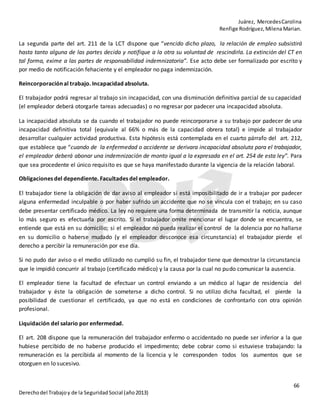 Juárez, MercedesCarolina
Renfige Rodríguez,MilenaMarian.
66
Derechodel Trabajoy de la SeguridadSocial (año2013)
La segunda parte del art. 211 de la LCT dispone que “vencido dicho plazo, la relación de empleo subsistirá
hasta tanto alguna de las partes decida y notifique a la otra su voluntad de rescindirla. La extinción del CT en
tal forma, exime a las partes de responsabilidad indemnizatoria”. Ese acto debe ser formalizado por escrito y
por medio de notificación fehaciente y el empleador no paga indemnización.
Reincorporación al trabajo. Incapacidad absoluta.
El trabajador podrá regresar al trabajo sin incapacidad, con una disminución definitiva parcial de su capacidad
(el empleador deberá otorgarle tareas adecuadas) o no regresar por padecer una incapacidad absoluta.
La incapacidad absoluta se da cuando el trabajador no puede reincorporarse a su trabajo por padecer de una
incapacidad definitiva total (equivale al 66% o más de la capacidad obrera total) e impide al trabajador
desarrollar cualquier actividad productiva. Esta hipótesis está contemplada en el cuarto párrafo del art. 212,
que establece que “cuando de la enfermedad o accidente se derivara incapacidad absoluta para el trabajador,
el empleador deberá abonar una indemnización de monto igual a la expresada en el art. 254 de esta ley”. Para
que sea procedente el único requisito es que se haya manifestado durante la vigencia de la relación laboral.
Obligaciones del dependiente. Facultades del empleador.
El trabajador tiene la obligación de dar aviso al empleador si está imposibilitado de ir a trabajar por padecer
alguna enfermedad inculpable o por haber sufrido un accidente que no se vincula con el trabajo; en su caso
debe presentar certificado médico. La ley no requiere una forma determinada de transmitir la noticia, aunque
lo más seguro es efectuarla por escrito. Si el trabajador omite mencionar el lugar donde se encuentra, se
entiende que está en su domicilio; si el empleador no pueda realizar el control de la dolencia por no hallarse
en su domicilio o haberse mudado (y el empleador desconoce esa circunstancia) el trabajador pierde el
derecho a percibir la remuneración por ese día.
Si no pudo dar aviso o el medio utilizado no cumplió su fin, el trabajador tiene que demostrar la circunstancia
que le impidió concurrir al trabajo (certificado médico) y la causa por la cual no pudo comunicar la ausencia.
El empleador tiene la facultad de efectuar un control enviando a un médico al lugar de residencia del
trabajador y éste la obligación de someterse a dicho control. Si no utilizo dicha facultad, el pierde la
posibilidad de cuestionar el certificado, ya que no está en condiciones de confrontarlo con otra opinión
profesional.
Liquidación del salario por enfermedad.
El art. 208 dispone que la remuneración del trabajador enfermo o accidentado no puede ser inferior a la que
hubiese percibido de no haberse producido el impedimento; debe cobrar como si estuviese trabajando: la
remuneración es la percibida al momento de la licencia y le corresponden todos los aumentos que se
otorguen en lo sucesivo.
 