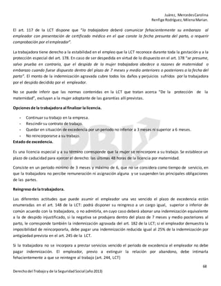 Juárez, MercedesCarolina
Renfige Rodríguez,MilenaMarian.
68
Derechodel Trabajoy de la SeguridadSocial (año2013)
El art. 117 de la LCT dispone que “la trabajadora deberá comunicar fehacientemente su embarazo al
empleador con presentación de certificado médico en el que conste la fecha presunta del parto, o requerir
comprobación por elempleador”.
La trabajadora tiene derecho a la estabilidad en el empleo que la LCT reconoce durante toda la gestación y a la
protección especial del art. 178. En caso de ser despedida en virtud de lo dispuesto en el art. 178 “se presume,
salvo prueba en contrario, que el despido de la mujer trabajadora obedece a razones de maternidad o
embarazo cuando fuese dispuesto dentro del plazo de 7 meses y medio anteriores o posteriores a la fecha del
parto”. El monto de la indemnización agravada cubre todos los daños y perjuicios sufridos por la trabajadora
por el despido decidido por el empleador.
No se puede inferir que las normas contenidas en la LCT que tratan acerca “De la protección de la
maternidad”, excluyan a la mujer adoptante de las garantías allí previstas.
Opciones de la trabajadora al finalizar la licencia.
- Continuar su trabajo en la empresa.
- Rescindir su contrato de trabajo.
- Quedar en situación de excedencia por un periodo no inferior a 3 meses ni superior a 6 meses.
- No reincorporarse a su trabajo.
Estado de excedencia.
Es una licencia especial y a su término corresponde que la mujer se reincorpore a su trabajo. Se establece un
plazo de caducidad para ejercer el derecho: las últimas 48 horas de la licencia por maternidad.
Consiste en un periodo mínimo de 3 meses y máximo de 6, que no se considera como tiempo de servicio, en
que la trabajadora no percibe remuneración ni asignación alguna y se suspenden las principales obligaciones
de las partes.
Reingreso de la trabajadora.
Las diferentes actitudes que puede asumir el empleador una vez vencido el plazo de excedencia están
enumeradas en el art. 148 de la LCT: podrá disponer su reingreso a un cargo igual, superior o inferior de
común acuerdo con la trabajadora, o no admitirla, en cuyo caso deberá abonar una indemnización equivalente
a la de despido injustificado, si la negativa se produjera dentro del plazo de 7 meses y medio posteriores al
parto, le corresponde también la indemnización agravada del art. 182 de la LCT; si el empleador demuestra la
imposibilidad de reincorporarla, debe pagar una indemnización reducida igual al 25% de la indemnización por
antigüedad prevista en el art. 245 de la LCT.
Si la trabajadora no se incorpora a prestar servicios vencido el periodo de excedencia el empleador no debe
pagar indemnización. El empleador, previo a extinguir la relación por abandono, debe intimarla
fehacientemente a que se reintegre al trabajo (art. 244, LCT)
 