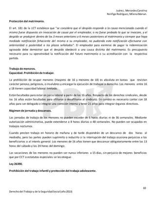 Juárez, MercedesCarolina
Renfige Rodríguez,MilenaMarian.
69
Derechodel Trabajoy de la SeguridadSocial (año2013)
Protección del matrimonio.
El art. 181 de la LCT establece que “se considera que el despido responde a la causa mencionada cuando el
mismo fuese dispuesto sin invocación de causa por el empleador, o no fuese probada la que se invocare, y el
despido se produjere dentro de los 3 meses anteriores o 6 meses posteriores al matrimonio y siempre que haya
mediado notificación fehaciente del mismo a su empleador, no pudiendo esta notificación efectuarse con
anterioridad o posteridad a los plazos señalados”. El empleador para eximirse de pagar la indemnización
agravada debe demostrar que el despido obedeció a una causa distinta del matrimonio. Es presupuesto
necesario para su operatividad la notificación del futuro matrimonio o su acreditación con la respectiva
partida.
Trabajo de menores.
Capacidad. Prohibición de trabajar.
La prohibición de ocupar menores (mayores de 16 y menores de 18) es absoluta en tareas que revistan
carácter penoso, peligrosos, o insalubres y encargar la ejecución de trabajos a domicilio. Los menores entre 16
y 18 tienen capacidad laboral limitada.
Están facultados para estar en juicio laboral a partir de los 16 años. Respecto de los derechos sindicales, desde
los 16 años están facultados para afiliarse o desafiliarse al sindicato. En cambio es necesario contar con 18
años para ser delegado o integrar una comisión interna y tener 21 años para integrar órganos directivos.
Régimen de jornada y descansos.
Las jornadas de trabajo de los menores no pueden exceder de 6 horas diarias ni de 36 semanales. Mediante
autorización administrativa, puede extenderse a 8 horas diarias o 48 semanales. No pueden ser ocupados en
trabajos nocturnos.
Cuando presten trabajo en horario de mañana y de tarde dispondrán de un descanso de dos horas al
mediodía, pero las partes pueden suprimirlo o reducirlo si la interrupción del trabajo ocasiona perjuicios a los
beneficiarios o al interés general. Los menores de 16 años tienen que descansar obligatoriamente entre las 13
horas del sábado y las 24 horas del domingo.
Las vacaciones de los menores no pueden ser nunca inferiores a 15 días, sin perjuicio de mejores beneficios
que por CCT o estatutos especiales se les otorgue.
Ley 26390.
Prohibición del trabajo infantil y protección del trabajo adolescente.
 