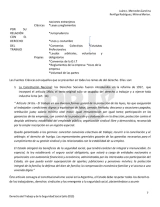Juárez, MercedesCarolina
Renfige Rodríguez,MilenaMarian.
7
Derechodel Trabajoy de la SeguridadSocial (año2013)
POR SU
naciones extranjeras
Clásicas *Leyes yreglamentos
RELACIÓN *Jurisprudencia
CON EL
DERECHO *Usos y costumbre
DEL
TRABAJO
Propias
*Convenios Colectivos *Estatutos
Profesionales
*Laudos arbitrales, voluntarios y
obligatorios
*Convenios de la O.I.T
*Reglamentos de la empresa *Usos de la
empresa
*Voluntad de las partes
Las Fuentes Clásicas son aquellas que se presentan en todas las ramas de del derecho. Ellas son:
1. La Constitución Nacional: los Derechos Sociales fueron introducidos en la reforma de 1957, que
incorporó el artículo 14bis; el texto original sólo se ocupaba del derecho a trabajar y a ejercer toda
industria licita (art. 14)
“ Artículo 14 bis.- El trabajo en sus diversas formas gozará de la protección de las leyes, las que asegurarán
al trabajador: condiciones dignas y equitativas de labor, jornada limitada; descanso y vacaciones pagados;
retribución justa; salario mínimo vital móvil; igual remuneración por igual tarea; participación en las
ganancias de las empresas, con control de la producción y colaboración en la dirección; protección contra el
despido arbitrario; estabilidad del empleado público; organización sindical libre y democrática, reconocida
por la simple inscripción en un registro especial.
Queda garantizado a los gremios: concertar convenios colectivos de trabajo; recurrir a la conciliación y al
arbitraje; el derecho de huelga. Los representantes gremiales gozarán de las garantías necesarias para el
cumplimiento de su gestión sindical y las relacionadas con la estabilidad de su empleo.
El Estado otorgará los beneficios de la seguridad social, que tendrá carácter de integral e irrenunciable. En
especial, la ley establecerá: el seguro social obligatorio, que estará a cargo de entidades nacionales o
provinciales con autonomía financiera y económica, administradas por los interesados con participación del
Estado, sin que pueda existir superposición de aportes; jubilaciones y pensiones móviles; la protección
integral de la familia; la defensa del bien de familia; la compensación económica familiar y el acceso a una
vivienda digna.”
Éste artículo consagra el constitucionalismo social en la Argentina, el Estado debe respetar todos los derechos
de los trabajadores, derechos sindicales y los emergente a la seguridad social, absteniéndose a asumir
 