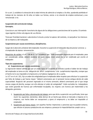 Juárez, MercedesCarolina
Renfige Rodríguez,MilenaMarian.
70
Derechodel Trabajoy de la SeguridadSocial (año2013)
En su art. 2, establece la elevación de la edad mínima de admisión al empleo a 16 años, quedando prohibido el
trabajo de los menores de 16 años en todas sus formas, exista o no relación de empleo contractual, y sea
remunerada o no.
Suspensión del contratode trabajo.
Concepto.
Consiste en una interrupción transitoria de alguna de las obligaciones y prestaciones de las partes. El contrato
sigue vigente y limita solo alguno de sus efectos.
Tiene por finalidad mantener subsistente el vínculo y evitar la ruptura del contrato, sin perjudicar los intereses
de la empresa y del trabajador.
Suspensiones por causas económicas y disciplinarias.
Surgen de la decisión unilateral del empleador. Durante la suspensión el trabajador deja de prestar servicios y
el empleador de abonar remuneración.
Requisitos de validez: el art. 128 de la LCT establece que “toda suspensión dispuesta por el empleador, para
ser considerada válida, deberá fundarse en justa causa, tener plazo fijo y ser notificada por escrito al
trabajador.
Tipos de suspensiones.
a) Suspensiones por causas económicas.
La legislación laboral admite que por un cierto lapso se suspenda el contrato cuando el deber de dar trabajo
del empleador se torna en una obligación de difícil cumplimiento o de cumplimiento imposible, siempre que
el hecho no le sea imputable al empresario y no hubiese negligencia de su parte.
La LCT en el art. 221, fija un orden de antigüedad que el empleador debe respetar para efectuar la suspensión
por falta de trabajo y por fuerza mayor: “deberá comenzarse por el personal menos antiguo dentro de cada
especialidad. Respecto del personal ingresado en el mismo semestre, deberá comenzarse por el que tenga
menos cargas de familia, aunque con ello alterase el orden de antigüedad”. Están excluidos los trabajadores
que estén gozando de licencia por enfermedad inculpable, las mujeres con licencia por maternidad y los
delegados gremiales.
1. Suspensión por falta o disminución de trabajo: para que dicha suspensión sea justificada, tiene que
reunir los siguientes elementos: debe derivar de un hecho que afecta al mercado e impacta en la
empresa, ese hecho debe ser excepcional y ajeno al empresario y no debe ser imputable al
empleador.
2. Suspensión por fuerza mayor: son aquellos hechos imprevistos o previstos que no pueden evitarse,
que afectan el proceso productivo de una empresa y provocan la imposibilidad de cumplir con su
 