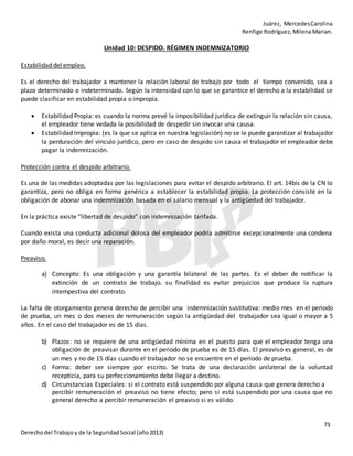 Juárez, MercedesCarolina
Renfige Rodríguez,MilenaMarian.
73
Derechodel Trabajoy de la SeguridadSocial (año2013)
Unidad 10: DESPIDO. RÉGIMEN INDEMNIZATORIO
Estabilidad del empleo.
Es el derecho del trabajador a mantener la relación laboral de trabajo por todo el tiempo convenido, sea a
plazo determinado o indeterminado. Según la intensidad con lo que se garantice el derecho a la estabilidad se
puede clasificar en estabilidad propia o impropia.
 Estabilidad Propia: es cuando la norma prevé la imposibilidad jurídica de extinguir la relación sin causa,
el empleador tiene vedada la posibilidad de despedir sin invocar una causa.
 Estabilidad Impropia: (es la que se aplica en nuestra legislación) no se le puede garantizar al trabajador
la perduración del vínculo jurídico, pero en caso de despido sin causa el trabajador el empleador debe
pagar la indemnización.
Protección contra el despido arbitrario.
Es una de las medidas adoptadas por las legislaciones para evitar el despido arbitrario. El art. 14bis de la CN lo
garantiza, pero no obliga en forma genérica a establecer la estabilidad propia. La protección consiste en la
obligación de abonar una indemnización basada en el salario mensual y la antigüedad del trabajador.
En la práctica existe “libertad de despido” con indemnización tarifada.
Cuando exista una conducta adicional dolosa del empleador podría admitirse excepcionalmente una condena
por daño moral, es decir una reparación.
Preaviso.
a) Concepto: Es una obligación y una garantía bilateral de las partes. Es el deber de notificar la
extinción de un contrato de trabajo. su finalidad es evitar prejuicios que produce la ruptura
intempestiva del contrato.
La falta de otorgamiento genera derecho de percibir una indemnización sustitutiva: medio mes en el periodo
de prueba, un mes o dos meses de remuneración según la antigüedad del trabajador sea igual o mayor a 5
años. En el caso del trabajador es de 15 días.
b) Plazos: no se requiere de una antigüedad mínima en el puesto para que el empleador tenga una
obligación de preavisar durante en el periodo de prueba es de 15 días. El preaviso es general, es de
un mes y no de 15 días cuando el trabajador no se encuentre en el periodo de prueba.
c) Forma: deber ser siempre por escrito. Se trata de una declaración unilateral de la voluntad
recepticia, para su perfeccionamiento debe llegar a destino.
d) Circunstancias Especiales: si el contrato está suspendido por alguna causa que genera derecho a
percibir remuneración el preaviso no tiene efecto; pero si está suspendido por una causa que no
general derecho a percibir remuneración el preaviso si es válido.
 