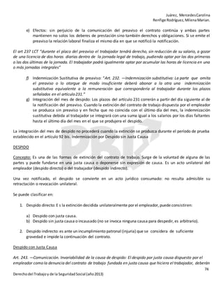 Juárez, MercedesCarolina
Renfige Rodríguez,MilenaMarian.
74
Derechodel Trabajoy de la SeguridadSocial (año2013)
e) Efectos: sin perjuicio de la comunicación del preaviso el contrato continúa y ambas partes
mantienen no solos los deberes de prestación sino también derechos y obligaciones. Si se emite el
preaviso la relación laboral finaliza el mismo día en que se notificó la notificación.
El art 237 LCT “durante el placo del preaviso el trabajador tendrá derecho, sin reducción de su salario, a gozar
de una licencia de dos horas diarias dentro de la jornada legal de trabajo, pudiendo optar por las dos primeras
o las dos últimas de la jornada. El trabajador podrá igualmente optar por acumular las horas de licencia en una
o más jornadas integrales”
f) Indemnización Sustitutiva de preaviso: “Art. 232. —Indemnización substitutiva: La parte que omita
el preaviso o lo otorgue de modo insuficiente deberá abonar a la otra una indemnización
substitutiva equivalente a la remuneración que correspondería al trabajador durante los plazos
señalados en el artículo231.”
g) Integración del mes de despido: Los plazos del artículo 231 correrán a partir del día siguiente al de
la notificación del preaviso. Cuando la extinción del contrato de trabajo dispuesta por el empleador
se produzca sin preaviso y en fecha que no coincida con el último día del mes, la indemnización
sustitutiva debida al trabajador se integrará con una suma igual a los salarios por los días faltantes
hasta el último día del mes en el que se produjera el despido.
La integración del mes de despido no procederá cuando la extinción se produzca durante el período de prueba
establecido en el artículo 92 bis. Indemnización por Despido sin Justa Causa
DESPIDO
Concepto: Es una de las formas de extinción del contrato de trabajo. Surge de la voluntad de alguna de las
partes y puede fundarse en una justa causa o deponerse sin expresión de causa. Es un acto unilateral del
empleador (despido directo) o del trabajador (despido indirecto).
Una vez notificado, el despido se convierte en un acto jurídico consumado: no resulta admisible su
retractación o revocación unilateral.
Se puede clasificar en:
1. Despido directo: E s la extinción decidida unilateralmente por el empleador, puede consistiren:
a) Despido con justa causa.
b) Despido sin justa causa o incausado (no se invoca ninguna causa para despedir, es arbitrario).
2. Despido indirecto: es ante un incumplimiento patronal (injuria) que se considera de suficiente
gravedad e impide la continuación del contrato.
Despido con Justa Causa
Art. 243. —Comunicación. Invariabilidad de la causa de despido: El despido por justa causa dispuesto por el
empleador como la denuncia del contrato de trabajo fundada en justa causa que hiciera el trabajador, deberán
 