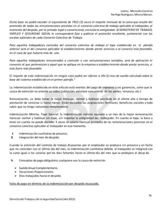 Juárez, MercedesCarolina
Renfige Rodríguez,MilenaMarian.
76
Derechodel Trabajoy de la SeguridadSocial (año2013)
Dicha base no podrá exceder el equivalente de TRES (3) veces el importe mensual de la suma que resulte del
promedio de todas las remuneraciones previstas en el convenio colectivo de trabajo aplicable al trabajador, al
momento del despido, por la jornada legal o convencional, excluida la antigüedad. Al MINISTERIO DE TRABAJO,
EMPLEO Y SEGURIDAD SOCIAL le corresponderá fijar y publicar el promedio resultante, juntamente con las
escalas salariales de cada Convenio Colectivo de Trabajo.
Para aquellos trabajadores excluidos del convenio colectivo de trabajo el tope establecido en el párrafo
anterior será el del convenio aplicable al establecimiento donde preste servicios o al convenio más favorable,
en el caso de que hubiera más de uno.
Para aquellos trabajadores remunerados a comisión o con remuneraciones variables, será de aplicación el
convenio al que pertenezcan o aquel que se aplique en la empresa o establecimiento donde preste servicios, si
éste fuere más favorable.
El importe de esta indemnización en ningún caso podrá ser inferior a UN (1) mes de sueldo calculado sobre la
base del sistema establecido en el primer párrafo."
La indemnización establecida en éste artículo está exentas del pago de impuesto a las ganancias, salvo que la
causa de extinción no amerite su cobro (jubilación, voluntad concurrente de las partes, renuncia, etc.)
Remuneración, se debe tomar la mejor mensual, normal y habitual percibida en el último año o tiempo de
prestación de servicios si fuese menor. Están excluidos las asignaciones familiares, beneficios sociales y todo
rubro que no tenga naturaleza remuneratoria.
Indemnización Mínima. Tope Salarial: la indemnización mínima equivale a un mes de la mejor remuneración
mensual normal y habitual sin tope, sin importar la antigüedad del trabajador. En cuanto al tope, la base a
tener en cuenta no puede exceder 3 veces el salario mensual promedio de las remuneraciones previstas en el
convenio colectivo aplicable al trabajador en ese momento.
II. Indemnización sustitutiva de preaviso.
III. Integración del mes de despido.
Cuando la extinción del contrato de trabajo dispuestas por el empleador se produzca sin preaviso y en fecha
que no coincidan con el último día del mes, la indemnización sustitutiva debida al trabajador se integrará con
la suma igual a los salarios por los días faltantes hasta el último día del mes que se produjera el despi do.
IV. Conceptos de pago obligatorio cualquiera sea la causa de extinción.
 Sueldo Anual Complementario.
 Vacaciones Proporcionales.
 Días trabajados hasta el despido.
Falta de pago en término de la indemnización por despido incausado.
 
