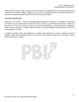 Juárez, MercedesCarolina
Renfige Rodríguez,MilenaMarian.
77
Derechodel Trabajoy de la SeguridadSocial (año2013)
Artículo 255 bis: Plazo de Pago. El pago de las remuneraciones e indemnizaciones que correspondieren por la
extinción del contrato de trabajo, cualquiera sea su causa, se efectuará dentro de los plazos previstos en el
artículo 128 computados desde la fecha de extinción de la relación laboral.
Incremento indemnizatorio
ARTICULO 2° LEY 25.323 — Cuando el empleador, fehacientemente intimado por el trabajador, no le abonare
las indemnizaciones previstas en los artículos 232, 233 y 245 de la Ley 20.744 (texto ordenado en 1976) y los
artículos 6° y 7° de la Ley 25.013, o las que en el futuro las reemplacen, y, consecuentemente, lo obligare a
iniciar acciones judiciales o cualquier instancia previa de carácter obligatorio para percibirlas, éstas serán
incrementadas en un 50%.
Si hubieran existido causas que justificaren la conducta del empleador, los jueces, mediante resolución
fundada, podrán reducir prudencialmente el incremento indemnizatorio dispuesto por el presente artículo
hasta la eximición de su pago.
 