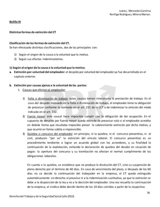 Juárez, MercedesCarolina
Renfige Rodríguez,MilenaMarian.
78
Derechodel Trabajoy de la SeguridadSocial (año2013)
Bolilla XI
Distintas formas de extinción del CT
Clasificación de las formas de extinción del CT.
Se han efectuado distintas clasificaciones, dos de las principales son:
1) Según el origen de la causa o la voluntad que la motiva.
2) Según sus efectos indemnizatorios.
1) Según el origen de la causa o la voluntad que la motiva.
a. Extinción por voluntad del empleador: el despido por voluntad del empleador ya fue desarrollado en el
capitulo anterior.
b. Extinción por causas ajenas a la voluntad de las partes:
1. Causas que afectan al empleador:
1) Falta o disminución de trabajo: estas causas tornan innecesaria la prestación de trabajo. En el
caso del despido motivado en la falta o disminución de trabajo, el empleador tiene la obligación
de preavisar conforme lo normado en el art. 231 de la LCT o de indemnizar la omisión del modo
indicado en el art. 232.
2) Fuerza mayor: este causal hace imposible cumplir con la obligación de dar ocupación. En el
supuesto de despido por fuerza mayor queda eximido de preavisar solo si el empleador acredita
en debida forma que resultaba imposible prever la sobreviniente extinción por dicho motivo, y
que ocurrió en forma súbita e imprevisible.
3) Quiebra o concurso del empleador: en principio, ni la quiebra, ni el concurso preventivo, ni el
civil, producen “per se” la extinción del vínculo laboral. El concurso preventivo es un
procedimiento tendiente a lograr un acuerdo global con los acreedores, y su finalidad la
continuación de la explotación, evitando la declaración de quiebra del deudor en cesación de
pagos: la apertura del concurso y su tramitación no afectan el normal cumplimiento de las
obligaciones laborales.
En cuanto a la quiebra, se establece que no produce la disolución del CT, sino su suspensión de
pleno derecho por el término de 60 días. En caso de vencimiento del plazo, si después de los 60
días no se decide la continuación del trabajador en la empresa, el CT queda extinguido
automáticamente sin derecho al preaviso ni a la indemnización sustitutiva, ya que la extinción se
debe a la disposición de la ley y no a la decisión del empleador. Una vez resuelta la continuación
de la empresa, el sindico debe decidir dentro de los 10 días corridos a partir de la respectiva
 