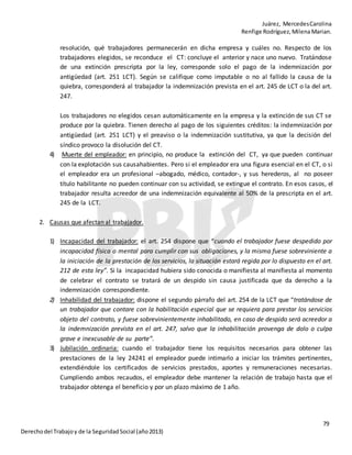 Juárez, MercedesCarolina
Renfige Rodríguez,MilenaMarian.
79
Derechodel Trabajoy de la SeguridadSocial (año2013)
resolución, qué trabajadores permanecerán en dicha empresa y cuáles no. Respecto de los
trabajadores elegidos, se reconduce el CT: concluye el anterior y nace uno nuevo. Tratándose
de una extinción prescripta por la ley, corresponde solo el pago de la indemnización por
antigüedad (art. 251 LCT). Según se califique como imputable o no al fallido la causa de la
quiebra, corresponderá al trabajador la indemnización prevista en el art. 245 de LCT o la del art.
247.
Los trabajadores no elegidos cesan automáticamente en la empresa y la extinción de sus CT se
produce por la quiebra. Tienen derecho al pago de los siguientes créditos: la indemnización por
antigüedad (art. 251 LCT) y el preaviso o la indemnización sustitutiva, ya que la decisión del
síndico provoco la disolución del CT.
4) Muerte del empleador: en principio, no produce la extinción del CT, ya que pueden continuar
con la explotación sus causahabientes. Pero si el empleador era una figura esencial en el CT, o si
el empleador era un profesional –abogado, médico, contador-, y sus herederos, al no poseer
título habilitante no pueden continuar con su actividad, se extingue el contrato. En esos casos, el
trabajador resulta acreedor de una indemnización equivalente al 50% de la prescripta en el art.
245 de la LCT.
2. Causas que afectan al trabajador.
1) Incapacidad del trabajador: el art. 254 dispone que “cuando el trabajador fuese despedido por
incapacidad física o mental para cumplir con sus obligaciones, y la misma fuese sobreviniente a
la iniciación de la prestación de los servicios, la situación estará regida por lo dispuesto en el art.
212 de esta ley”. Si la incapacidad hubiera sido conocida o manifiesta al manifiesta al momento
de celebrar el contrato se tratará de un despido sin causa justificada que da derecho a la
indemnización correspondiente.
2) Inhabilidad del trabajador: dispone el segundo párrafo del art. 254 de la LCT que “tratándose de
un trabajador que contare con la habilitación especial que se requiera para prestar los servicios
objeto del contrato, y fuese sobrevinientemente inhabilitado, en caso de despido será acreedor a
la indemnización prevista en el art. 247, salvo que la inhabilitación provenga de dolo o culpa
grave e inexcusable de su parte”.
3) Jubilación ordinaria: cuando el trabajador tiene los requisitos necesarios para obtener las
prestaciones de la ley 24241 el empleador puede intimarlo a iniciar los trámites pertinentes,
extendiéndole los certificados de servicios prestados, aportes y remuneraciones necesarias.
Cumpliendo ambos recaudos, el empleador debe mantener la relación de trabajo hasta que el
trabajador obtenga el beneficio y por un plazo máximo de 1 año.
 