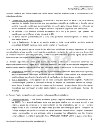 Juárez, MercedesCarolina
Renfige Rodríguez,MilenaMarian.
8
Derechodel Trabajoy de la SeguridadSocial (año2013)
cualquier conducta que, deben armonizarse con los demás derechos amparados por el texto constitucional,
evitando su colisión.
2. Tratados con las naciones extranjeras: en virtud de lo dispuesto en el art. 31 de la CN, en el derecho
argentino los tratados internaciones para que resultasen aplicables y exigibles en el derecho interno
nacional requerirán no sólo que fueran suscriptos en nuestro país, sino que debían ser ratificados por
una ley dictada en tal efecto en el Congreso Nacional. Se puede distinguir dos tipos de tratados:
a) Los referidos a los derechos humanos enumerados en el 2do y 3er párrafo, que pueden ser
considerados como si fueran la letra misma de la CN.
b) Los demás tratados y contratados con la Santa Sede, que tienen jerarquía superior a las demás leyes
pero inferior a la CN.
3. Leyes y Reglamentos: la ley en un sentido amplio es toda norma jurídica con cierto grado de
generalidad. En la LCT menciona como fuente, en el art 1, “a esta ley”.
La LCT es una ley general que se ocupa de las relaciones individuales de trabajo. Constituye el cuerpo
normativo básico al cual se debe recurrir cuando no existe otra regulación del contrato o en caso de no existir
un convenio colectivo o estatuto profesional, o ante un acuerdo individual que viola alguna de las normas
imperativas que constituyen el orden público laboral.
Los decretos reglamentarios sirven para aclarar las normas y adecuarlas a situaciones concretas. Las
resoluciones administrativas surgen de las facultades normativas limitadas y específicas que otorgan las leyes
a determinados organismos administrativos para interpretar normas o reglamentos sin alterar suesencia.
4. Jurisprudencia: conforma los fallos judiciales, especialmente los emanados de los tribunales superiores,
que frecuentemente constituyen una fuente para la sanción de nuevas normas y la interpretación y
modificación de las existentes, la reiteración de sus fundamentos determina un sentido.
5. Usos y Costumbres: son la repetición de los actos y conductas socialmente aceptadas. Pueden ser:
secundum legem (ratifican el contenido de la ley, ej: mejoran las condiciones mínimas de trabajo) ;
prater legem (cuando se ocupan de aspectos no lesgislados) ; y contra legem (violan las normas
imperativas que constituyen al orden público laboral, no pueden ser consideradas fuentes del
derecho).
Las Fuentes Propias o específicas, son aquellas exclusivas del Derecho Laboral:
1. Convenios Colectivos: Es una fuente autónoma y propia, regulada en la ley 14.250 (modificada por la
ley 25877). Es el acuerdo celebrado entre una asociación sindical con personería gremial y una
empresa, grupo de empresas o la representación de los empleadores, por ej: las cámaras
empresariales o una asociación de empleadores que debe ser homologado por el Ministerio de
Trabajo. Su objeto es fijar las condiciones de trabajo y empleo en determinada categoría profesional:
sujetos comprendidos en una actividad, oficio o empresas. Son obligatorios para los firmantes
comprendidos en el ámbito de aplicación. Tiene NATURALEZA JURÍDICA MIXTA, ya que en virtud de su
 