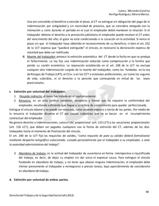 Juárez, MercedesCarolina
Renfige Rodríguez,MilenaMarian.
80
Derechodel Trabajoy de la SeguridadSocial (año2013)
Una vez concedido el beneficio o vencido el plazo, el CT se extingue sin obligación del pago de la
indemnización por antigüedad y sin necesidad de preaviso, que se considera otorgado con la
intimación y corre durante el periodo en el cual el empleador debió mantener la relación. Si el
trabajador obtiene el derecho a la prestación jubilatoria el empleador puede resolver el CT antes
del vencimiento del año; el goce no está condicionado a la cesación en la actividad. Si vence el
plazo sin que el trabajador haya obtenido el reconocimiento de su beneficio, si bien el art. 252
de la LCT expresa que “quedará extinguido” el vínculo, es necesario la declaración expresa de
voluntad que debe ser notificada.
4) Muerte del trabajador: provoca la extinción automática del CT desde la fecha en que se produjo
el fallecimiento. La ley fija una indemnización reducida como compensación a la familia que
pierde su sostén económico. La reparación establecida en el art. 248 de la LCT no excluye
cualquier otra indemnización surgida de la muerte del trabajador, como los fundados en la Ley
de Riesgos de Trabajo (LRT), el CCiv. o en los CCT o estatutos profesionales, así como los seguros
de vida, subsidios, ni el derecho a la pensión que corresponda en virtud de las leyes
previsionales.
c. Extinción por voluntad del trabajador.
1. Despido indirecto: el tema fue tratado en el capítuloanterior.
2. Renuncia: es un acto jurídico unilateral, recepticio y formal que no requiere la conformidad del
empleador, resultando suficiente que llegue a su esfera de conocimiento para quedar perfeccionada.
Extingue el vínculo laboral y no puede ser revocada, salvo acuerdo expreso o tácito de las partes. Por medio de
la renuncia el trabajador disuelve el CT por causas subjetivas que no se basan en el incumplimiento
contractual del empleador.
No genera derecho a indemnizaciones, salvo el SAC proporcional (art. 123 LCT) y las vacaciones proporcionales
(art. 156 LCT), que deben ser pagados cualquiera sea la forma de extinción del CT, además de los días
trabajados hasta el momento de finalización del vínculo.
El art. 240 de la LCT fijó los requisitos de validez, “como requisito de para su validez deberá formalizarse
mediante despacho telegráfico colacionado, cursado personalmente por el trabajador a su empleador, o ante
la autoridad administrativa del trabajo”.
3. Abandono de trabajo: es la actitud del trabajador de ausentarse en forma intempestiva e injustificada
del trabajo, es decir, de dejar su empleo sin dar aviso ni expresar causa. Para extinguir el vínculo
fundando en abandono de trabajo, y no tener que abonar ninguna indemnización, el empleador debe
intimar previamente al trabajador a reintegrarse a prestar tareas, bajo apercibimiento de considerarlo
en abandono detrabajo.
d. Extinción por voluntad de ambas partes.
 