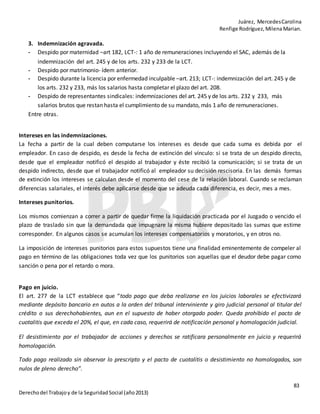 Juárez, MercedesCarolina
Renfige Rodríguez,MilenaMarian.
83
Derechodel Trabajoy de la SeguridadSocial (año2013)
3. Indemnización agravada.
- Despido por maternidad –art 182, LCT-: 1 año de remuneraciones incluyendo el SAC, además de la
indemnización del art. 245 y de los arts. 232 y 233 de la LCT.
- Despido por matrimonio- ídem anterior.
- Despido durante la licencia por enfermedad inculpable –art. 213; LCT-: indemnización del art. 245 y de
los arts. 232 y 233, más los salarios hasta completar el plazo del art. 208.
- Despido de representantes sindicales: indemnizaciones del art. 245 y de los arts. 232 y 233, más
salarios brutos que restan hasta el cumplimiento de su mandato, más 1 año de remuneraciones.
Entre otras.
Intereses en las indemnizaciones.
La fecha a partir de la cual deben computarse los intereses es desde que cada suma es debida por el
empleador. En caso de despido, es desde la fecha de extinción del vínculo: si se trata de un despido directo,
desde que el empleador notificó el despido al trabajador y éste recibió la comunicación; si se trata de un
despido indirecto, desde que el trabajador notificó al empleador su decisión rescisoria. En las demás formas
de extinción los intereses se calculan desde el momento del cese de la relación laboral. Cuando se reclaman
diferencias salariales, el interés debe aplicarse desde que se adeuda cada diferencia, es decir, mes a mes.
Intereses punitorios.
Los mismos comienzan a correr a partir de quedar firme la liquidación practicada por el Juzgado o vencido el
plazo de traslado sin que la demandada que impugnare la misma hubiere depositado las sumas que estime
corresponder. En algunos casos se acumulan los intereses compensatorios y moratorios, y en otros no.
La imposición de intereses punitorios para estos supuestos tiene una finalidad eminentemente de compeler al
pago en término de las obligaciones toda vez que los punitorios son aquellas que el deudor debe pagar como
sanción o pena por el retardo o mora.
Pago en juicio.
El art. 277 de la LCT establece que “todo pago que deba realizarse en los juicios laborales se efectivizará
mediante depósito bancario en autos a la orden del tribunal interviniente y giro judicial personal al titular del
crédito o sus derechohabientes, aun en el supuesto de haber otorgado poder. Queda prohibido el pacto de
cuotalitis que exceda el 20%, el que, en cada caso, requerirá de notificación personal y homologación judicial.
El desistimiento por el trabajador de acciones y derechos se ratificara personalmente en juicio y requerirá
homologación.
Todo pago realizado sin observar lo prescripto y el pacto de cuotalitis o desistimiento no homologados, son
nulos de pleno derecho”.
 