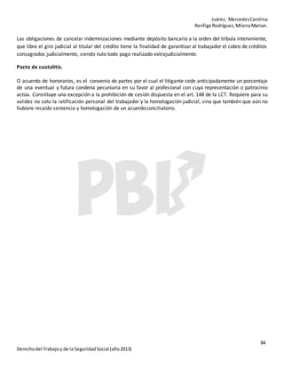 Juárez, MercedesCarolina
Renfige Rodríguez,MilenaMarian.
84
Derechodel Trabajoy de la SeguridadSocial (año2013)
Las obligaciones de cancelar indemnizaciones mediante depósito bancario a la orden del tribula interviniente,
que libra el giro judicial al titular del crédito tiene la finalidad de garantizar al trabajador el cobro de créditos
consagrados judicialmente, siendo nulo todo pago realizado extrajudicialmente.
Pacto de cuotalitis.
O acuerdo de honorarios, es el convenio de partes por el cual el litigante cede anticipadamente un porcentaje
de una eventual y futura condena pecuniaria en su favor al profesional con cuya representación o patrocinio
actúa. Constituye una excepción a la prohibición de cesión dispuesta en el art. 148 de la LCT. Requiere para su
validez no solo la ratificación personal del trabajador y la homologación judicial, sino que también que aún no
hubiere recaído sentencia y homologación de un acuerdoconciliatorio.
 