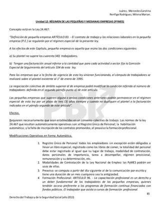 Juárez, MercedesCarolina
Renfige Rodríguez,MilenaMarian.
85
Derechodel Trabajoy de la SeguridadSocial (año2013)
Unidad 12: RÉGIMEN DE LAS PEQUEÑAS Y MEDIANAS EMPRESAS (PYMES)
Concepto está en la Ley 24.467:
“Definición de pequeña empresa ARTÍCULO 83. - El contrato de trabajo y las relaciones laborales en la pequeña
empresa (P.E.) se regularán por el régimen especial de la presente ley.
A los efectos de este Capítulo, pequeña empresa es aquella que reúna las dos condiciones siguientes:
a) Su plantel no supere los cuarenta (40) trabajadores.
b) Tengan una facturación anual inferior a la cantidad que para cada actividad o sector fije la Comisión
Especial de Seguimiento del artículo 104 de esta ley.
Para las empresas que a la fecha de vigencia de esta ley vinieran funcionando, el cómputo de trabajadores se
realizará sobre el plantel existente al 1° de enero de 1995.
La negociación colectiva de ámbito superior al de empresa podrá modificar la condición referida al número de
trabajadores definida en el segundo párrafo punto a) de este artículo.
Las pequeñas empresas que superen alguna o ambas condiciones anteriores podrán permanecer en el régimen
especial de esta ley por un plazo de tres (3) años siempre y cuando no dupliquen el plantel o la facturación
indicados en el párrafo segundo de este artículo”.
Efectos.
Requieren necesariamente que sean establecidas en un convenio colectivo de trabajo. Las normas de la ley
24.467 que resultan automáticamente operativas son: el Registro Único de Personal; la habilitación
automática; y la falta de inscripción de los contratos promovidos; el preaviso la formaciónprofesional.
Modificaciones Operativas en Forma Automática.
1. Registro Único de Personal: todos los empleadores sin excepción están obligados a
llevar un libro especial, registrado como los libros de comer, la totalidad del personal
debe estar registrado al igual que su lugar de trabajo, modalidad de contratación,
datos personales de importancia, tarea a desempeñar, régimen previsional,
remuneración y su determinación, etc.
2. Modalidades de Contratación de la Ley Nacional de Empleo: las PyMES podrán ser
usos de ellas.
3. Preaviso: se computa a partir del día siguiente al de la comunicación por escrito y
tiene una duración de un mes cualquiera sea la antigüedad.
4. Formación Profesional: ARTICULO 96. - La capacitación profesional es un derecho y
un deber fundamental de los trabajadores de las pequeñas empresas, quienes
tendrán acceso preferente a los programas de formación continua financiados con
fondos públicos. El trabajador que asista a cursos de formación profesional
 