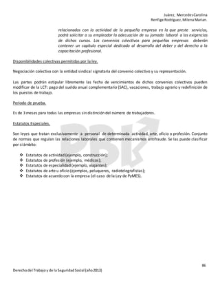 Juárez, MercedesCarolina
Renfige Rodríguez,MilenaMarian.
86
Derechodel Trabajoy de la SeguridadSocial (año2013)
relacionados con la actividad de la pequeña empresa en la que preste servicios,
podrá solicitar a su empleador la adecuación de su jornada laboral a las exigencias
de dichos cursos. Los convenios colectivos para pequeñas empresas deberán
contener un capítulo especial dedicado al desarrollo del deber y del derecho a la
capacitación profesional.
Disponibilidades colectivas permitidas por la ley.
Negociación colectiva con la entidad sindical signataria del convenio colectivo y su representación.
Las partes podrán estipular libremente las fecha de vencimientos de dichos convenios colectivos pueden
modificar de la LCT: pago del sueldo anual complementario (SAC), vacaciones, trabajo agrario y redefinición de
los puestos de trabajo.
Periodo de prueba.
Es de 3 meses para todas las empresas sin distinción del número de trabajadores.
Estatutos Especiales.
Son leyes que tratan exclusivamente a personal de determinada actividad, arte, oficio o profesión. Conjunto
de normas que regulan las relaciones laborales que contienen mecanismos antifraude. Se las puede clasificar
por siámbito:
 Estatutos de actividad (ejemplo, construcción);
 Estatutos de profesión (ejemplo, médicos);
 Estatutos de especialidad (ejemplo, viajantes);
 Estatutos de arte u oficio (ejemplos, peluqueros, radiotelegrafistas);
 Estatutos de acuerdo con la empresa (el caso de la Ley de PyMES).
 
