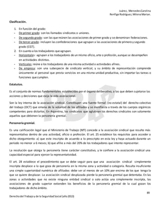 Juárez, MercedesCarolina
Renfige Rodríguez,MilenaMarian.
89
Derechodel Trabajoy de la SeguridadSocial (año2013)
Clasificación.
1. En función del grado:
- De primer grado: son los llamados sindicatos o uniones.
- De segundo grado: son las que reúnen las asociaciones de primer grado y se denominan federaciones.
- De tercer grado: incluyen las confederaciones que agrupan a las asociaciones de primero y segundo
grado (CGT).
2. En cuanto a los trabajadores queagrupan.
- Horizontales: agrupan a los trabajadores de un mismo oficio, arte o profesión, aunque se desempeñen
en actividades distintas.
- Verticales: reúne a los trabajadores de una misma actividad o actividades afines.
- De empresa: son una subespecie de sindicato vertical, y su ámbito de representación comprende
únicamente al personal que presta servicios en una misma unidad productiva, sin importar las tareas o
funciones quecumplen.
Estatutos.
Es el conjunto de normas fundamentales establecidas por el órgano deliberativo, a las que deben sujetarse las
acciones y decisiones que exija la vida asociacional.
Son la ley interna de la asociación sindical. Constituyen una fuente formal (no estatal) del derecho colectivo
del trabajo (DCT) que emana de la voluntad de los afiliados y se manifiesta a través de los cuerpos orgánicos
competentes para dictarlos. En Argentina, los sindicatos que aglutinan los derechos sindicales son solamente
aquellos que obtienen la personería gremial.
Personería gremial.
Es una calificación legal que el Ministerio de Trabajo (MT) concede a la asociación sindical que resulte más
representativa dentro de una actividad, oficio o profesión. El art. 25 establece los requisitos para acceder a
dicho otorgamiento: a) que este inscripta de acuerdo a lo prescripto en esta ley y haya actuado durante un
periodo no menor a 6 meses; b) que afilie a más del 20% de los trabajadores que intente representar.
La resolución que otorga la personería tiene carácter constitutivo, y le confiere a la asociación sindical una
capacidad especial para ejercer la representatividad.
El art. 28 establece el procedimiento que se debe seguir para que una asociación sindical simplemente
inscripta desplace a la que goza de personería en la misma zona y actividad o categoría. Resulta insuficiente
una simple superioridad numérica de afiliados: debe ser al menos de un 10% por encima de los que tenga la
que se quiere desplazar. La asociación sindical desplazada pierde la personería gremial que detentaba. En las
zonas o actividades que no existe ninguna entidad sindical o solo actúa una simplemente inscripta, las
asociaciones de grado superior extienden los beneficios de la personería gremial de la cual gozan los
trabajadores de dicho ámbito.
 