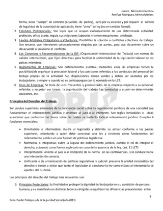 Juárez, MercedesCarolina
Renfige Rodríguez,MilenaMarian.
9
Derechodel Trabajoy de la SeguridadSocial (año2013)
forma, tiene “cuerpo” de contrato (acuerdos de partes), pero por su alcance y por requerir el control
de legalidad de la autoridad de aplicación, tiene “alma” de ley (no en sentido formal).
2. Estatutos Profesionales: Son leyes que se ocupan exclusivamente de una determinada actividad,
profesión, oficio o arte, regula sus relaciones laborales y tienen mecanismos antifrude.
3. Laudos Arbitrales Obligatorios y Voluntarios: Posibilitan la solución a conflictos colectivos de trabajo.
Son terceros que intervienen voluntariamente elegidos por las partes, para que dictaminen sobre un
desacuerdo o solucione el conflicto.
4. Los Convenios y Recomendaciones de la OIT: (Organización Internacional del Trabajo) son normas de
validez internacional, que fijan directivas para facilitar la uniformidad de la legislación laboral de los
países miembros.
5. Reglamentos de Empresas: Son ordenamientos escritos, mediantes ellos las empresas tienen la
posibilidad de organizar la prestación laboral y las cuestiones referidas a las conductas del personal del
trabajo propias de la actividad. Sus disposiciones tienen validez y deben ser acatadas por los
trabajadores, siempre y cuando no se contrapongan con lo normado en la LCT.
6. Usos de Empresas: Se trata de usos frecuentes y generalizados de la empresa respecto a su personal,
referidos a respetar sus tareas, la organización del trabajo, las conductas a asumir en determinadas
ocasiones, etc.
Principios del Derecho del Trabajo.
Son pautas superiores emanadas de la conciencia social sobre la organización jurídicas de una sociedad que
fundamentan el ordenamiento jurídico y orientan al juez o al intérprete. Son reglas inmutables e ideas
esenciales que conforman las bases sobre las cuales se sustenta todo el ordenamiento jurídico. Cumplen 4
funciones esenciales:
 Orientadora e informadora: ilustra al legislador y delimita su actuar conforme a las pautas
superiores, orientando a quien debe sancionar una ley y sirviendo como fundamentos del
ordenamiento jurídico en una función de políticas legislativa.
 Normativa o integrativa: cubre la laguna del ordenamiento jurídico, cumple el rol de integrar el
derecho, actuando como fuente supletoria en caso de la ausencia de la ley. (art. 11 LCT)
 Interpretadora: orienta al juez o al intérprete de la norma en las controversias y lo conduce hacia
una interpretación correcta.
 Unificante o de armonización de políticas legislativas y judicial: preserva la unidad sistemática del
derecho y tiende a evitar que tanto el legislador al sancionar la ley como el juez al interpretarla se
aparten del sistema.
Los principios del derecho del trabajo más relevantes son:
1) Principios Protectorios: Su finalidad es proteger la dignidad del trabajador en su condición de persona
humana, y se manifiesta en distintas técnicas dirigidas a equilibrar las diferencias preexistentes entre
 