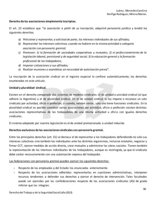 Juárez, MercedesCarolina
Renfige Rodríguez,MilenaMarian.
90
Derechodel Trabajoy de la SeguridadSocial (año2013)
Derecho de las asociaciones simplemente inscriptas.
El art. 23 establece que “la asociación a partir de su inscripción, adquirirá personería jurídica y tendrá los
siguientes derechos.
a) Peticionar y representar, a solicitud de parte, los intereses individuales de sus afiliados;
b) Representar los intereses colectivos, cuando no hubiere en la misma actividad o categoría
asociación con personería gremial;
c) Promover: 1) la formación de sociedades cooperativas y mutuales; 2) el perfeccionamiento de la
legislación laboral, previsional y de seguridad social; 3) la educación general y la formación
profesional de los trabajadores;
d) Imponer cotizaciones a sus afiliados;
e) Realizar reuniones o asambleas sin necesidad de autorización previa”.
La inscripción de la asociación sindical en el registro especial le confiere automáticamente, los derechos
enumerados en este artículo.
Unidad y pluralidad sindical.
Existen en el derecho comparado dos sistemas de modelos sindicales: el de unidad o unicidad sindical (al que
adhiere la Argentina) y el de pluralidad sindical. En el de unidad sindical la ley impone o reconoce un solo
sindicato por actividad, oficio o profesión, o cuando, existen varios, solo uno tiene funciones sindicales. En la
pluralidad sindical es posible constituir varias asociaciones por actividad, oficio o profesión: existen distintas
asociaciones representativas de los trabajadores de una misma actividad u oficio con iguales derechos
sindicales.
El sistema adoptado por nuestra legislación es el de unidad promocionada o unidad inducida.
Derechos exclusivos de las asociaciones sindicales con personería gremial.
Entre los principales derechos (art. 31) se destaca el de representar a los trabajadores defendiendo no solo sus
intereses colectivos sino también los individuales ante los distintos organismos, inclusive estatales, negociar y
firmar CCT, ejercer medidas de acción directa, crear mutuales y administrar las obras sociales. Tienen también
la representación de los intereses individuales de los trabajadores, aunque es restringida, ya que el sindicato
debe contar necesariamente con una autorización expresa del trabajador.
Las federaciones con personería gremial pueden ejercer los siguientes derechos:
- Respecto de los empleados y del Estado: los enunciados anteriormente.
- Respecto de las asociaciones adheridas: representarlas en cuestiones administrativas, interponer
recursos tendientes a defender sus derechos y ejercer el derecho de intervención. Tales facultades
puede ser ejercidas por las confederaciones respecto de las asociaciones sindicales (AS) de grado
inferior que las integran.
 