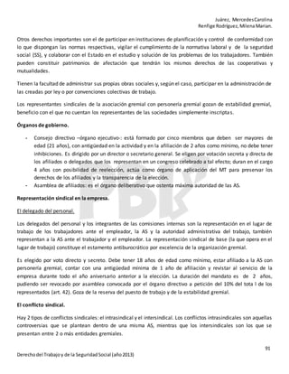 Juárez, MercedesCarolina
Renfige Rodríguez,MilenaMarian.
91
Derechodel Trabajoy de la SeguridadSocial (año2013)
Otros derechos importantes son el de participar en instituciones de planificación y control de conformidad con
lo que dispongan las normas respectivas, vigilar el cumplimiento de la normativa laboral y de la seguridad
social (SS), y colaborar con el Estado en el estudio y solución de los problemas de los trabajadores. También
pueden constituir patrimonios de afectación que tendrán los mismos derechos de las cooperativas y
mutualidades.
Tienen la facultad de administrar sus propias obras sociales y, según el caso, participar en la administración de
las creadas por ley o por convenciones colectivas de trabajo.
Los representantes sindicales de la asociación gremial con personería gremial gozan de estabilidad gremial,
beneficio con el que no cuentan los representantes de las sociedades simplemente inscriptas.
Órganos de gobierno.
- Consejo directivo –órgano ejecutivo-: está formado por cinco miembros que deben ser mayores de
edad (21 años), con antigüedad en la actividad y en la afiliación de 2 años como mínimo, no debe tener
inhibiciones. Es dirigido por un director o secretario general. Se eligen por votación secreta y directa de
los afiliados o delegados que los representan en un congreso celebrado a tal efecto; duran en el cargo
4 años con posibilidad de reelección, actúa como órgano de aplicación del MT para preservar los
derechos de los afiliados y la transparencia de la elección.
- Asamblea de afiliados: es el órgano deliberativo que ostenta máxima autoridad de las AS.
Representación sindical en la empresa.
El delegado del personal.
Los delegados del personal y los integrantes de las comisiones internas son la representación en el lugar de
trabajo de los trabajadores ante el empleador, la AS y la autoridad administrativa del trabajo, también
representan a la AS ante el trabajador y el empleador. La representación sindical de base (la que opera en el
lugar de trabajo) constituye el estamento antiburocrático por excelencia de la organización gremial.
Es elegido por voto directo y secreto. Debe tener 18 años de edad como mínimo, estar afiliado a la AS con
personería gremial, contar con una antigüedad mínima de 1 año de afiliación y revistar al servicio de la
empresa durante todo el año aniversario anterior a la elección. La duración del mandato es de 2 años,
pudiendo ser revocado por asamblea convocada por el órgano directivo a petición del 10% del tota l de los
representados (art. 42). Goza de la reserva del puesto de trabajo y de la estabilidad gremial.
El conflicto sindical.
Hay 2 tipos de conflictos sindicales: el intrasindical y el intersindical. Los conflictos intrasindicales son aquellas
controversias que se plantean dentro de una misma AS, mientras que los intersindicales son los que se
presentan entre 2 o más entidades gremiales.
 