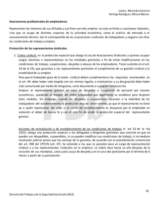Juárez, MercedesCarolina
Renfige Rodríguez,MilenaMarian.
92
Derechodel Trabajoy de la SeguridadSocial (año2013)
Asociaciones profesionales de empleadores.
Representan los intereses de sus afiliados y sus fines son más amplios: no solo se limita a cuestiones laborales,
sino que se ocupa de distintos aspectos de la actividad económica, como el análisis de mercado o el
asesoramiento técnico. Son la contrapartida de las asociaciones sindicales de trabajadores y negocia con ellas
las condiciones de trabajo y empleo.
Protección de los representantes sindicales.
1. Tutela sindical: es la protección especial que otorga la Ley de Asociaciones Sindicales a quienes ocupan
cargos electivos o representativos en las entidades gremiales a fin de evitar modificaciones en las
condiciones de trabajo, suspensiones, despidos o abusos de los empleadores. Tiene sustento en el art.
14 de la CN, que garantiza a los representantes gremiales el cumplimiento de su gestión sindical y la
estabilidad de su empleo.
Para que el trabajador goce de la tutela sindical deben cumplimentarse los requisitos enumerados en
el art. 49: debe haber sido elegido con las normas legales o estatutarias y su designación debe haber
sido comunicada por medio de telegrama, carta documento o cualquier forma escrita.
Ampara al representante gremial en caso de despidos o suspensión de personal por razones
económicas, quedando al margen del orden antigüedad que legalmente se establece para disponer
tales medidas. Sin embargo, cuando los despidos o suspensiones alcanzan a la totalidad de los
trabajadores del establecimiento la protección deja de tener sentido, ya que el representante no tiene
ya a quién representar. No cede si el cierre del establecimiento es dispuesto por el empleador en
violación al deber de buena fe y con el solo fin de eludir la protección especial del representante
gremial.
Acciones de reinstalación o de restablecimiento de las condiciones de trabajo: el art. 52 de la ley
23551 otorga una protección especial a los delegados y dirigentes gremiales que consiste en que no
pueden ser despedidos, suspendidos, ni se pueden modificar sus condiciones de trabajo, si no mediare
resolución judicial previa que los excluya de la garantía, de acuerdo con el procedimiento sumarísimo
del art. 498 del CPCCN (art. 47). Se extiende a los que se postulen para un cargo de representación
sindical y a los representantes sindicales en la empresa. La tutela dura hasta un año después de la
cesación de sus mandatos, salvo justa causa de despido y en el caso del postulante por el término de 6
meses a partir de su postulación.
 