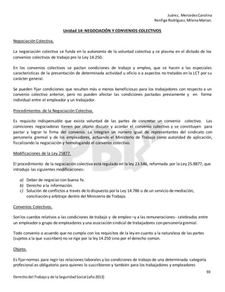 Juárez, MercedesCarolina
Renfige Rodríguez,MilenaMarian.
93
Derechodel Trabajoy de la SeguridadSocial (año2013)
Unidad 14: NEGOCIACIÓN Y CONVENIOS COLECTIVOS
Negociación Colectiva.
La negociación colectiva se funda en la autonomía de la voluntad colectiva y se plasma en el dictado de los
convenios colectivos de trabajo pro la Ley 14.250.
En los convenios colectivos se pactan condiciones de trabajo y empleo, que se hacen a las especiales
características de la presentación de determinada actividad u oficio o a aspectos no tratados en la LCT por su
carácter general.
Se pueden fijar condiciones que resulten más o menos beneficiosas para los trabajadores con respecto a un
convenio colectivo anterior, pero no pueden afectar las condiciones pactadas previamente y en forma
individual entre el empleador y un trabajador.
Procedimientos de la Negociación Colectiva.
Es requisito indispensable que exista voluntad de las partes de concretar un convenio colectivo. Las
comisiones negociadoras tienen por objeto discutir y acordar el convenio colectivo y se constituyen para
pactar y lograr la firma del convenio. La integran un número igual de representantes del sindicato con
personería gremial y de los empleadores, actuando el Ministerio de Trabajo como autoridad de aplicación,
fiscalizando la negociación y homologando el convenio colectivo.
Modificaciones de la Ley 25877.
El procedimiento de la negociación colectiva está regulado en la ley 23.546, reformada por la Ley 25.8877, que
introdujo las siguientes modificaciones:
a) Deber de negociar con buena fe.
b) Derecho a la información.
c) Solución de conflictos a través de lo dispuesto por la Ley 14.786 o de un servicio de mediación,
conciliación y arbitraje dentro del Ministerio de Trabajo.
Convenios Colectivos.
Son los cuerdos relativos a las condiciones de trabajo y de empleo –y a las remuneraciones- celebrados entre
un empleador o grupo de empleadores y una asociación sindical de trabajadores con personería gremial.
Todo convenio o acuerdo que no cumpla con los requisitos de la ley en cuanto a la naturaleza de las partes
(sujetos a la que suscriben) no se rige por la ley 14.250 sino por el derecho común.
Objeto.
Es fijar normas para regir las relaciones laborales y las condiciones de trabajo de una determinada categoría
profesional.es obligatorio para quienes lo suscribieron y también para los trabajadores y empleadores
 
