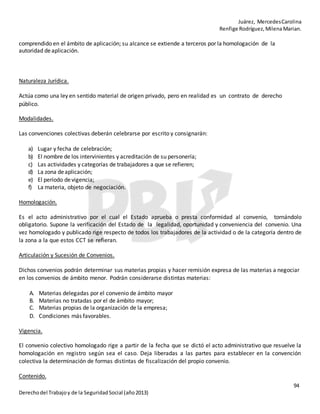 Juárez, MercedesCarolina
Renfige Rodríguez,MilenaMarian.
94
Derechodel Trabajoy de la SeguridadSocial (año2013)
comprendido en el ámbito de aplicación; su alcance se extiende a terceros por la homologación de la
autoridad deaplicación.
Naturaleza Jurídica.
Actúa como una ley en sentido material de origen privado, pero en realidad es un contrato de derecho
público.
Modalidades.
Las convenciones colectivas deberán celebrarse por escrito y consignarán:
a) Lugar y fecha de celebración;
b) El nombre de los intervinientes y acreditación de su personería;
c) Las actividades y categorías de trabajadores a que se refieren;
d) La zona deaplicación;
e) El período devigencia;
f) La materia, objeto de negociación.
Homologación.
Es el acto administrativo por el cual el Estado aprueba o presta conformidad al convenio, tornándolo
obligatorio. Supone la verificación del Estado de la legalidad, oportunidad y conveniencia del convenio. Una
vez homologado y publicado rige respecto de todos los trabajadores de la actividad o de la categoría dentro de
la zona a la que estos CCT se refieran.
Articulación y Sucesión de Convenios.
Dichos convenios podrán determinar sus materias propias y hacer remisión expresa de las materias a negociar
en los convenios de ámbito menor. Podrán considerarse distintas materias:
A. Materias delegadas por el convenio de ámbito mayor
B. Materias no tratadas por el de ámbito mayor;
C. Materias propias de la organización de la empresa;
D. Condiciones más favorables.
Vigencia.
El convenio colectivo homologado rige a partir de la fecha que se dictó el acto administrativo que resuelve la
homologación en registro según sea el caso. Deja liberadas a las partes para establecer en la convención
colectiva la determinación de formas distintas de fiscalización del propio convenio.
Contenido.
 
