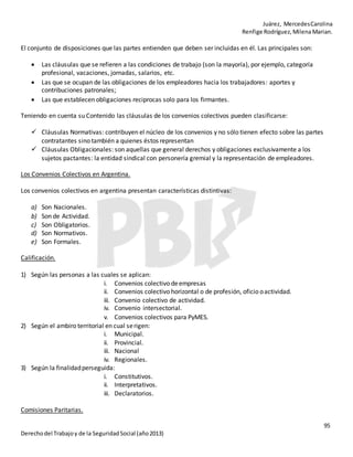 Juárez, MercedesCarolina
Renfige Rodríguez,MilenaMarian.
95
Derechodel Trabajoy de la SeguridadSocial (año2013)
El conjunto de disposiciones que las partes entienden que deben ser incluidas en él. Las principales son:
 Las cláusulas que se refieren a las condiciones de trabajo (son la mayoría), por ejemplo, categoría
profesional, vacaciones, jornadas, salarios, etc.
 Las que se ocupan de las obligaciones de los empleadores hacia los trabajadores: aportes y
contribuciones patronales;
 Las que establecen obligaciones reciprocas solo para los firmantes.
Teniendo en cuenta su Contenido las cláusulas de los convenios colectivos pueden clasificarse:
 Cláusulas Normativas: contribuyen el núcleo de los convenios y no sólo tienen efecto sobre las partes
contratantes sino también a quienes éstos representan
 Cláusulas Obligacionales: son aquellas que general derechos y obligaciones exclusivamente a los
sujetos pactantes: la entidad sindical con personería gremial y la representación de empleadores.
Los Convenios Colectivos en Argentina.
Los convenios colectivos en argentina presentan características distintivas:
a) Son Nacionales.
b) Son de Actividad.
c) Son Obligatorios.
d) Son Normativos.
e) Son Formales.
Calificación.
1) Según las personas a las cuales se aplican:
i. Convenios colectivo deempresas
ii. Convenios colectivo horizontal o de profesión, oficio oactividad.
iii. Convenio colectivo de actividad.
iv. Convenio intersectorial.
v. Convenios colectivos para PyMES.
2) Según el ambiro territorial en cual serigen:
i. Municipal.
ii. Provincial.
iii. Nacional
iv. Regionales.
3) Según la finalidadperseguida:
i. Constitutivos.
ii. Interpretativos.
iii. Declaratorios.
Comisiones Paritarias.
 