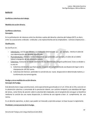 Juárez, MercedesCarolina
Renfige Rodríguez,MilenaMarian.
97
Derechodel Trabajoy de la SeguridadSocial (año2013)
Bolilla XV
Conflictos colectivos de trabajo.
Medidas de acción directa.
Conflictos colectivos.
Concepto.
Es la confrontación de intereses entre los distintos sujetos del derecho colectivo del trabajo (DCT), es decir,
entre las asociaciones sindicales –sindicatos- y los representantes de los empleadores –cámaras empresarias-.
Clasificación.
Se clasifican en:
- Individuales: son los que afectan a un trabajador determinado que, por ejemplo, intenta el cobro de
una indemnización por despido injustificado.
- Pluriindividuales: afectan a varios trabajadores que pretenden, por ejemplo, el cobro de uncrédito
laboral emergente de una diferencia salaria.
- Colectivos: involucran el interés abstracto de una determinada categoría profesional. Estos se dividen a
su vez en:
1. Colectivos de derecho: que fijan pautas respecto del cumplimiento de una disposición legal o de la
interpretación de una norma.
2. Colectivos de intereses: pretenden la sanción de una nueva disposición en determinada materia, o
la reforma de una normavigente.
Huelga y otras medidas de acción directa.
Concepto de huelga.
Este derecho tiene rango constitucional, está especialmente garantizado en el art. 14 bis de la CN y consiste en
la abstención colectiva y concertada de la prestación laboral, con carácter temporal y con abandono del lugar
de tareas, como forma de presión sobre la voluntad del empleador, con el propósito de conseguir un beneficio
mediante la sanción de una nueva disposición, la reforma de una vigente o bien el cumplimiento de una
norma.
Es un derecho operativo, es decir, que puede ser invocado y ejercido aunque no haya ley que la reglamente.
Finalidad y consecuencias de la huelga.
 