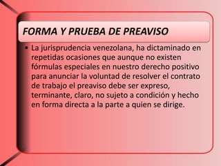 FORMA Y PRUEBA DE PREAVISO
• La jurisprudencia venezolana, ha dictaminado en
repetidas ocasiones que aunque no existen
fórmulas especiales en nuestro derecho positivo
para anunciar la voluntad de resolver el contrato
de trabajo el preaviso debe ser expreso,
terminante, claro, no sujeto a condición y hecho
en forma directa a la parte a quien se dirige.
 