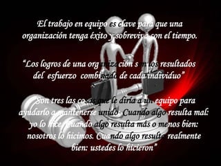 “Los logros de una organización son los resultados
del esfuerzo combinado de cada individuo”
El trabajo en equipo es clave para que una
organización tenga éxito y sobreviva con el tiempo.
“Son tres las cosas que le diría a un equipo para
ayudarlo a mantenerse unido: Cuando algo resulta mal:
yo lo hice. Cuando algo resulta más o menos bien:
nosotros lo hicimos. Cuando algo resulta realmente
bien: ustedes lo hicieron”
 