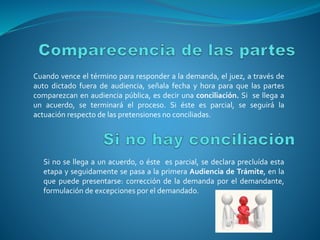 Cuando vence el término para responder a la demanda, el juez, a través de
auto dictado fuera de audiencia, señala fecha y hora para que las partes
comparezcan en audiencia pública, es decir una conciliación. Si se llega a
un acuerdo, se terminará el proceso. Si éste es parcial, se seguirá la
actuación respecto de las pretensiones no conciliadas.
Si no se llega a un acuerdo, o éste es parcial, se declara precluída esta
etapa y seguidamente se pasa a la primera Audiencia de Trámite, en la
que puede presentarse: corrección de la demanda por el demandante,
formulación de excepciones por el demandado.
 