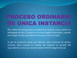 Por medio de este proceso se adelantan asuntos cuya cuantía no
sobrepase de dos (2) salarios mínimos legales mensuales, cuando
en el lugar no hay juez laboral sino juez civil municipal.
Si por el contrario existe juez laboral, éste conocerá de dichos
asuntos, pero cuando la cuantía del negocio no exceda del
equivalente a cinco (5) veces el salario mínimo legal mensual
 
