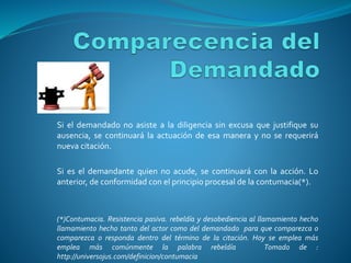 Si el demandado no asiste a la diligencia sin excusa que justifique su
ausencia, se continuará la actuación de esa manera y no se requerirá
nueva citación.
Si es el demandante quien no acude, se continuará con la acción. Lo
anterior, de conformidad con el principio procesal de la contumacia(*).
(*)Contumacia. Resistencia pasiva. rebeldía y desobediencia al llamamiento hecho
llamamiento hecho tanto del actor como del demandado para que comparezca o
comparezca o responda dentro del término de la citación. Hoy se emplea más
emplea más comúnmente la palabra rebeldía Tomado de :
http://universojus.com/definicion/contumacia
 
