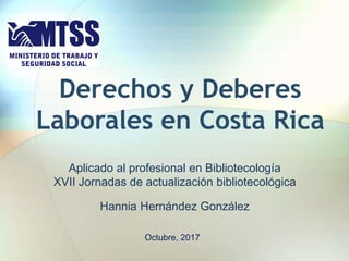 Derechos y Deberes
Laborales en Costa Rica
Aplicado al profesional en Bibliotecología
XVII Jornadas de actualización bibliotecológica
Hannia Hernández González
Octubre, 2017
 