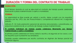 DURACIÓN Y FORMA DEL CONTRATO DE TRABAJO
DURACIÓN:
Es el tiempo durante el cual se ejecutará el contrato de trabajo puede celebrarse
libremente a plazo indeterminado o sujeto a modalidad.
FORMA:
La solemnidad es libre puede ser verbal o escrito, debe cumplir con los requisitos
previstos por ley. LPCL Ley de Productividad y competencia laboral Art. 4 segundo
párrafo.
Artículo 4º.- En toda prestación personal de servicios remunerados y subordinados, se
presume la existencia de un contrato de trabajo a plazo indeterminado.
El contrato individual de trabajo puede celebrarse libremente por tiempo
indeterminado o sujeto a modalidad.
El primero podrá celebrarse en forma verbal o escrita y el segundo en los casos y con
los requisitos que la presente Ley establece.
También puede celebrarse por escrito contratos en régimen de tiempo parcial sin
limitación alguna.
 