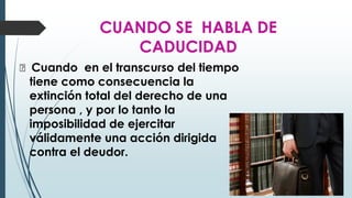CUANDO SE HABLA DE
CADUCIDAD
🠶 Cuando en el transcurso del tiempo
tiene como consecuencia la
extinción total del derecho de una
persona , y por lo tanto la
imposibilidad de ejercitar
válidamente una acción dirigida
contra el deudor.
 