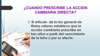 ¿CUANDO PRESCRIBE LA ACCION
CAMBIARIA DIRECTA?
🠶 El articulo de la ley general de
títulos valores establece que la
acción cambiaria prescribe en
tres años a partir del vencimiento
de la letra o por su efecto.
 