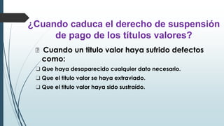 ¿Cuando caduca el derecho de suspensión
de pago de los títulos valores?
🠶 Cuando un titulo valor haya sufrido defectos
como:
❑ Que haya desaparecido cualquier dato necesario.
❑ Que el titulo valor se haya extraviado.
❑ Que el titulo valor haya sido sustraído.
 