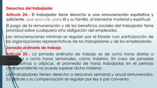 Derechos del trabajador
Artículo 24.- El trabajador tiene derecho a una remuneración equitativa y
suficiente, que procure, para él y su familia, el bienestar material y espiritual.
El pago de la remuneración y de los beneficios sociales del trabajador tiene
prioridad sobre cualquiera otra obligación del empleador.
Las remuneraciones mínimas se regulan por el Estado con participación de
las organizaciones representativas de los trabajadores y de los empleadores.
Jornada ordinaria de trabajo
Artículo 25.- La jornada ordinaria de trabajo es de ocho horas diarias o
cuarenta y ocho horas semanales, como máximo. En caso de jornadas
acumulativas o atípicas, el promedio de horas trabajadas en el período
correspondiente no puede superar dicho máximo.
Los trabajadores tienen derecho a descanso semanal y anual remunerados.
Su disfrute y su compensación se regulan por ley o por convenio.
 