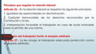 Principios que regulan la relación laboral
Artículo 26.- En la relación laboral se respetan los siguientes principios:
1. Igualdad de oportunidades sin discriminación.
2. Carácter irrenunciable de los derechos reconocidos por la
Constitución y la ley.
3. Interpretación favorable al trabajador en caso de duda insalvable
sobre el sentido de una norma.
Protección del trabajador frente al despido arbitrario
Artículo 27.- La ley otorga al trabajador adecuada protección contra
el despido arbitrario.
 