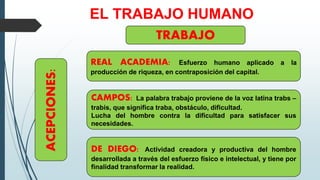 EL TRABAJO HUMANO
TRABAJO
ACEPCIONES:
REAL ACADEMIA: Esfuerzo humano aplicado a la
producción de riqueza, en contraposición del capital.
CAMPOS: La palabra trabajo proviene de la voz latina trabs –
trabis, que significa traba, obstáculo, dificultad.
Lucha del hombre contra la dificultad para satisfacer sus
necesidades.
DE DIEGO: Actividad creadora y productiva del hombre
desarrollada a través del esfuerzo físico e intelectual, y tiene por
finalidad transformar la realidad.
 