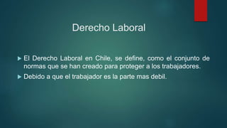 Derecho Laboral
 El Derecho Laboral en Chile, se define, como el conjunto de
normas que se han creado para proteger a los trabajadores.
 Debido a que el trabajador es la parte mas debil.
 