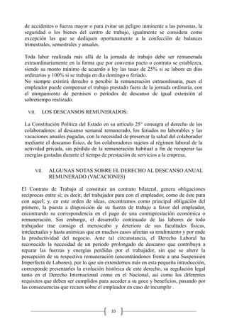 10
de accidentes o fuerza mayor o para evitar un peligro inminente a las personas, la
seguridad o los bienes del centro de trabajo, igualmente se considera como
excepción las que se dediquen oportunamente a la confección de balances
trimestrales, semestrales y anuales.
Toda labor realizada más allá de la jornada de trabajo debe ser remunerada
extraordinariamente en la forma que por convenio pacto o contrato se establezca,
siendo su monto mínimo de acuerdo a ley las tasas de 25% si se labora en días
ordinarios y 100% si se trabaja en día domingo o feriado.
No siempre existirá derecho a percibir la remuneración extraordinaria, pues el
empleador puede compensar el trabajo prestado fuera de la jornada ordinaria, con
el otorgamiento de permisos o períodos de descanso de igual extensión al
sobretiempo realizado.
VII. LOS DESCANSOS REMUNERADOS:
La Constitución Política del Estado en su artículo 25° consagra el derecho de los
colaboradores: al descanso semanal remunerado, los feriados no laborables y las
vacaciones anuales pagadas, con la necesidad de preservar la salud del colaborador
mediante el descanso físico, de los colaboradores sujetos al régimen laboral de la
actividad privada, sin pérdida de la remuneración habitual a fin de recuperar las
energías gastadas durante el tiempo de prestación de servicios a la empresa.
VII. ALGUNAS NOTAS SOBRE EL DERECHO AL DESCANSO ANUAL
REMUNERADO (VACACIONES)
El Contrato de Trabajo al constituir un contrato bilateral, genera obligaciones
recíprocas entre sí; es decir, del trabajador para con el empleador, como de éste para
con aquel; y, en este orden de ideas, encontramos como principal obligación del
primero, la puesta a disposición de su fuerza de trabajo a favor del empleador,
encontrando su correspondencia en el pago de una contraprestación económica o
remuneración. Sin embargo, el desarrollo continuado de las labores de todo
trabajador trae consigo el menoscabo y deterioro de sus facultades físicas,
intelectuales y hasta anímicas que en muchos casos afectan su rendimiento y por ende
la productividad del negocio. Ante tal circunstancia, el Derecho Laboral ha
reconocido la necesidad de un periodo prolongado de descanso que contribuya a
reparar las fuerzas y energías perdidas por el trabajador, sin que se altere la
percepción de su respectiva remuneración (encontrándonos frente a una Suspensión
Imperfecta de Labores), por lo que sin extendernos más en esta pequeña introducción,
corresponde presentarles la evolución histórica de este derecho, su regulación legal
tanto en el Derecho Internacional como en el Nacional, así como los diferentes
requisitos que deben ser cumplidos para acceder a su goce y beneficios, pasando por
las consecuencias que recaen sobre el empleador en caso de incumplir .
 