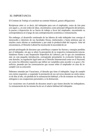11
XI. IMPORTANCIA
El Contrato de Trabajo al constituir un contrato bilateral, genera obligaciones
Recíprocas entre sí; es decir, del trabajador para con el empleador, como de éste para
con aquel; y, en este orden de ideas, encontramos como principal obligación del primero,
la puesta a disposición de su fuerza de trabajo a favor del empleador, encontrando su
correspondencia en el pago de una contraprestación económica o remuneración.
Sin embargo, el desarrollo continuado de las labores de todo trabajador trae consigo el
menoscabo y deterioro de sus facultades físicas, intelectuales y hasta anímicas que en
muchos casos afectan su rendimiento y por ende la productividad del negocio. Ante tal
circunstancia, el Derecho Laboral ha reconocido la necesidad de un
periodo prolongado de descanso que contribuya a reparar las fuerzas y energías perdidas
por el trabajador, sin que se altere la percepción de su respectiva remuneración (encon-
trándonos frente a una Suspensión Imperfecta de Labores), por lo que sin extendernos
más en esta pequeña introducción, corresponde presentarles la evolución histórica de
este derecho, su regulación legal tanto en el Derecho Internacional como en el Nacional,
así como los diferentes requisitos que deben ser cumplidos para acceder a su goce y be-
neficios, pasando por las consecuencias que recaen sobre el empleador en caso de in-
cumplir con su concesión
Debemos entender por Vacaciones, el derecho que tiene el trabajador, luego de cumplir
con ciertos requisitos, a suspender la prestación de sus servicios durante un cierto núme-
ro de días al año, sin pérdida de la remuneración habitual, a fin de restaurar sus fuerzas y
entregarse a sus ocupaciones personales o a la distracción.
Las vacaciones son el período de descanso anual a que tienen derecho los trabajadores.
La remuneración de las mismas ha de ser el salario habitual del trabajador.
 