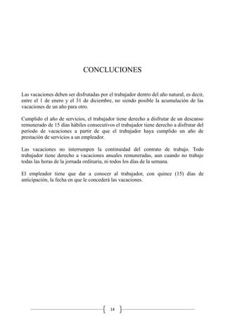 14
CONCLUCIONES
Las vacaciones deben ser disfrutadas por el trabajador dentro del año natural, es decir,
entre el 1 de enero y el 31 de diciembre, no siendo posible la acumulación de las
vacaciones de un año para otro.
Cumplido el año de servicios, el trabajador tiene derecho a disfrutar de un descanso
remunerado de 15 días hábiles consecutivos el trabajador tiene derecho a disfrutar del
periodo de vacaciones a partir de que el trabajador haya cumplido un año de
prestación de servicios a un empleador.
Las vacaciones no interrumpen la continuidad del contrato de trabajo. Todo
trabajador tiene derecho a vacaciones anuales remuneradas, aun cuando no trabaje
todas las horas de la jornada ordinaria, ni todos los días de la semana.
El empleador tiene que dar a conocer al trabajador, con quince (15) días de
anticipación, la fecha en que le concederá las vacaciones.
 