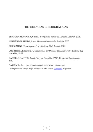 15
REFERENCIAS BIBLIOGRÀFICAS
ESPINOZA MONTOYA, Cecilia. Compendio Temas de Derecho Laboral. 2008.
HERNÁNDEZ RUEDA, Lupo. Derecho Procesal del Trabajo. 2007
PÉREZ MÉNDEZ, Artagnan. Procedimiento Civil Tomo I. 1985
COURTIERE, Eduardo J. “Fundamentos del Derecho Procesal Civil”, Editora, Bue-
nos Aires, 1955
CASTILLO SANTOS, André. “Ley de Casación 3726”. República Dominicana,
1962
CARITA Bertha. “DERECHO LABORAL APLICADO”. Edición. 2003.
Ley Orgánica del Trabajo. Legis editores, c.a. 2003 caracas. Venezuela. Capitulo V.
 