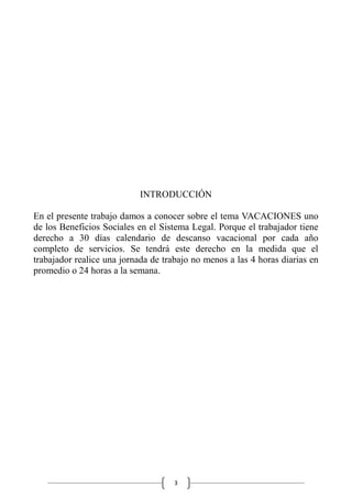 3
INTRODUCCIÓN
En el presente trabajo damos a conocer sobre el tema VACACIONES uno
de los Beneficios Sociales en el Sistema Legal. Porque el trabajador tiene
derecho a 30 días calendario de descanso vacacional por cada año
completo de servicios. Se tendrá este derecho en la medida que el
trabajador realice una jornada de trabajo no menos a las 4 horas diarias en
promedio o 24 horas a la semana.
 