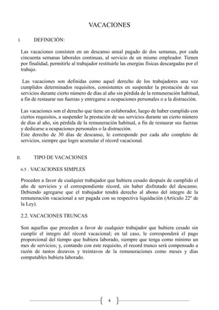 4
VACACIONES
I. DEFINICIÓN:
Las vacaciones consisten en un descanso anual pagado de dos semanas, por cada
cincuenta semanas laborales continuas, al servicio de un mismo empleador. Tienen
por finalidad, permitirle al trabajador restituirle las energías físicas descargadas por el
trabajo.
Las vacaciones son definidas como aquel derecho de los trabajadores una vez
cumplidos determinados requisitos, consistentes en suspender la prestación de sus
servicios durante cierto número de días al año sin pérdida de la remuneración habitual,
a fin de restaurar sus fuerzas y entregarse a ocupaciones personales o a la distracción.
Las vacaciones son el derecho que tiene un colaborador, luego de haber cumplido con
ciertos requisitos, a suspender la prestación de sus servicios durante un cierto número
de días al año, sin pérdida de la remuneración habitual, a fin de restaurar sus fuerzas
y dedicarse a ocupaciones personales o la distracción.
Este derecho de 30 días de descanso, le corresponde por cada año completo de
servicios, siempre que logre acumular el récord vacacional.
II. TIPO DE VACACIONES
6.5 . VACACIONES SIMPLES
Proceden a favor de cualquier trabajador que hubiera cesado después de cumplido el
año de servicios y el correspondiente récord, sin haber disfrutado del descanso.
Debiendo agregarse que el trabajador tendrá derecho al abono del integro de la
remuneración vacacional a ser pagada con su respectiva liquidación (Artículo 22º de
la Ley).
2.2. VACACIONES TRUNCAS
Son aquellas que proceden a favor de cualquier trabajador que hubiera cesado sin
cumplir el íntegro del récord vacacional; en tal caso, le corresponderá el pago
proporcional del tiempo que hubiera laborado, siempre que tenga como mínimo un
mes de servicios; y, contando con este requisito, el record trunco será compensado a
razón de tantos dozavos y treintavos de la remuneraciones como meses y días
computables hubiera laborado.
 