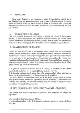 6
IV. REQUISITOS
Para tener derecho a las vacaciones, según la legislación laboral de la
actividad privada, es necesario cumplir una jornada ordinaria mínima de cuatro
horas, además de tener un año continuo de labor y dentro de éste contar con
determinada cantidad de días de trabajo efectivo de (récord vacacional) 260 días,
y/o 210 días.
V. AÑO CONTINUO DE LABOR
Para tener derecho a las vacaciones, según la legislación laboral de la actividad
privada, es necesario cumplir una jornada ordinaria mínima de cuatro horas,
además de tener un año continuo de labor y dentro de éste contar con determinada
cantidad de días de trabajo efectivo de (récord vacacional) 260 días, y/o 210 días
5.1. DIAS EFECTIVOS DE TRABAJO
Dentro del año de servicios el colaborador debe cumplir con un determinado
número de días efectivos de labor o no sobrepasar ciertos límites de inasistencias
injustificadas, variando esta exigencia según los días que se labore semanalmente
en la empresa a las paralizaciones temporales autorizadas. En forma más
específica, es la acumulación del récord vacacional; Dentro del año de servicios el
colaborador debe cumplir con un determinado número de días efectivos de labor,
según los días que labore semanalmente.
Si la jornada ordinaria es de seis días a la semana, el colaborador debe haber
realizado labor efectiva por lo menos 260 días en dicho período.
Si la jornada ordinaria es de cinco días a la semana, deben haber laborado, en
forma efectiva, como mínimo 210 días en cada año de servicios.
Los colaboradores cuya jornada semanal sea de 3 ó 4 días, o cuyo centro de trabajo
sufra paralizaciones temporales aprobados por la Autoridad Administrativa de
Trabajo, tiene derecho a vacaciones siempre que sus ausencias injustificadas no
excedan de 10 en cada año de servicios
5.2. DÍAS CONSIDERADOS COMO EFECTIVAMENTE LABORADOS
Para efectos del récord vacacional se considera días efectivos de trabajo los
siguientes:
a. La jornada ordinaria mínima de 4 horas.
b. La jornada cumplida en día de descanso o cualquiera que sea el número de horas
laborado.
 